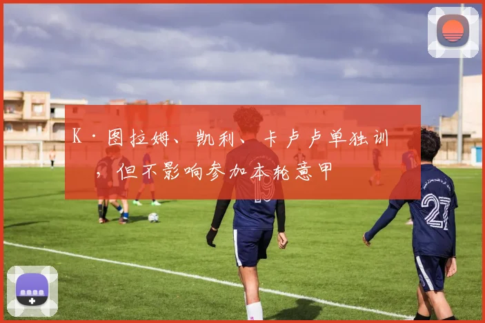 K·图拉姆、凯利、卡卢卢单独训练，但不影响参加本轮意甲