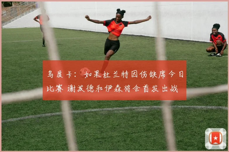 乌度卡：如果杜兰特因伤缺席今日比赛 谢泼德和伊森将会首发出战