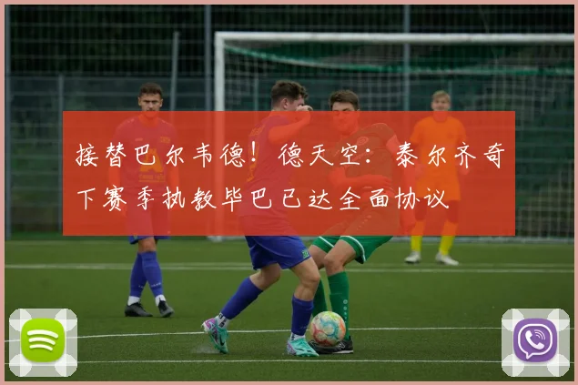 接替巴尔韦德！德天空：泰尔齐奇下赛季执教毕巴已达全面协议