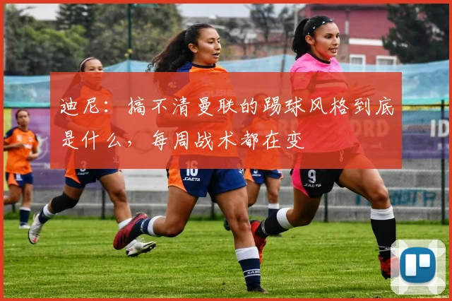 迪尼：搞不清曼联的踢球风格到底是什么，每周战术都在变
