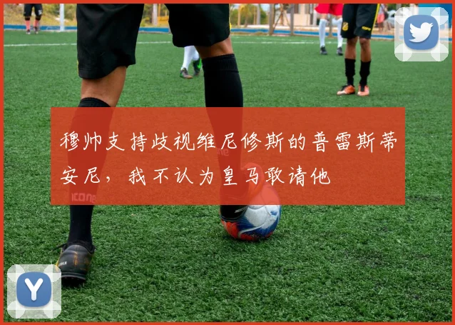 穆帅支持歧视维尼修斯的普雷斯蒂安尼，我不认为皇马敢请他